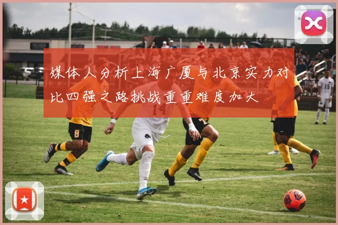 媒体人分析上海广厦与北京实力对比四强之路挑战重重难度加大