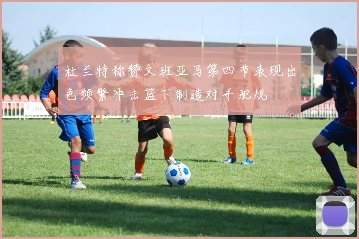 杜兰特称赞文班亚马第四节表现出色频繁冲击篮下制造对手犯规