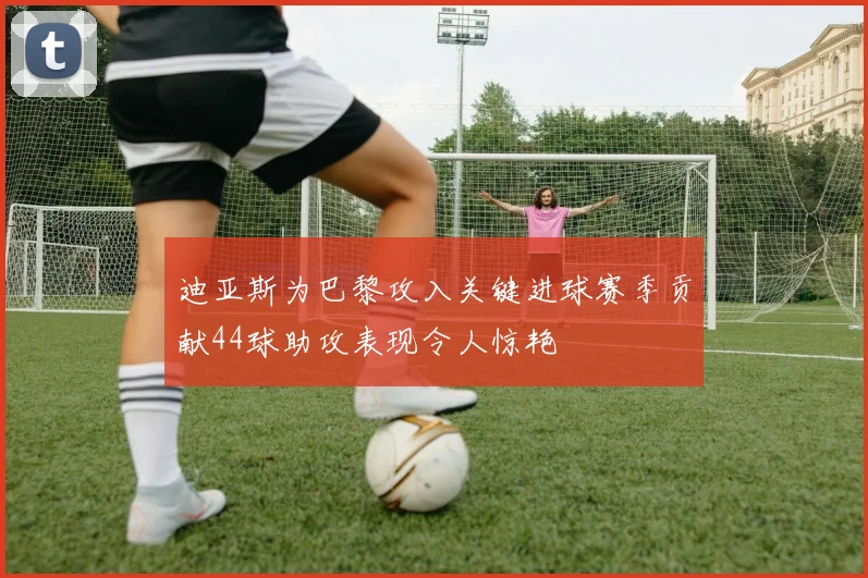迪亚斯为巴黎攻入关键进球赛季贡献44球助攻表现令人惊艳