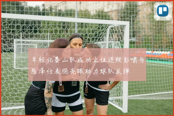 年轻化泰山队成功止住连败彭啸与陈泽仕表现亮眼助力球队反弹
