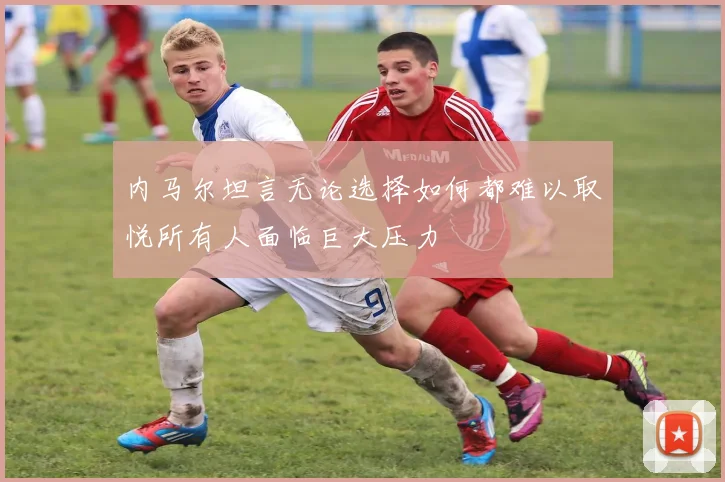 内马尔坦言无论选择如何都难以取悦所有人面临巨大压力
