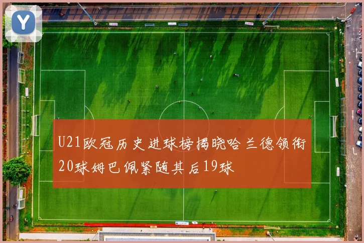 U21欧冠历史进球榜揭晓哈兰德领衔20球姆巴佩紧随其后19球