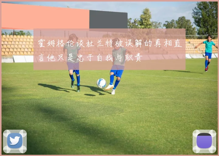 霍姆格伦谈杜兰特被误解的真相直言他只是忠于自我与职责