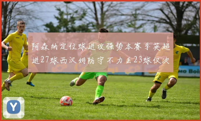 阿森纳定位球进攻强势本赛季英超进27球西汉姆防守不力丢23球仅次于伯恩茅斯
