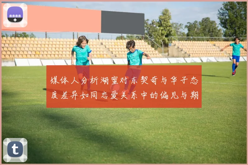 媒体人分析湖蜜对东契奇与华子态度差异如同恋爱关系中的偏见与期待