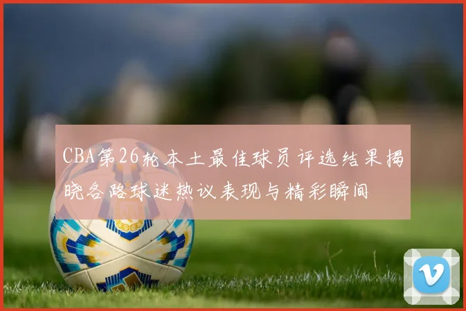 CBA第26轮本土最佳球员评选结果揭晓各路球迷热议表现与精彩瞬间