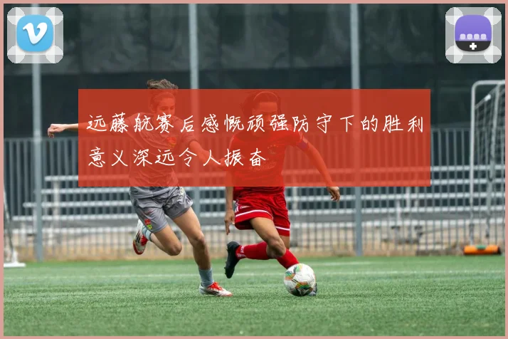 远藤航赛后感慨顽强防守下的胜利意义深远令人振奋