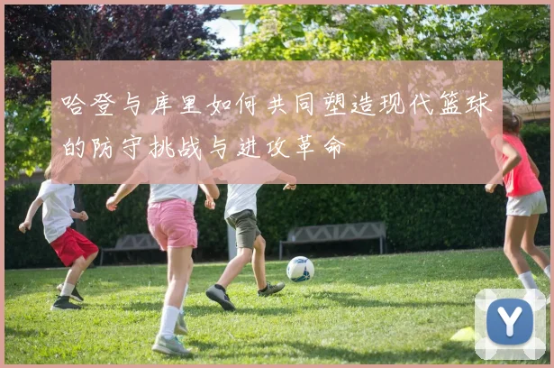 哈登与库里如何共同塑造现代篮球的防守挑战与进攻革命