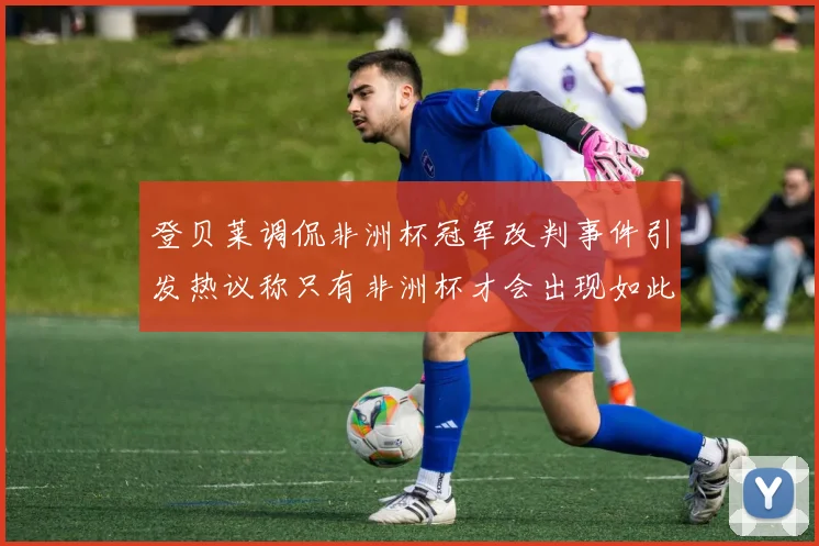 登贝莱调侃非洲杯冠军改判事件引发热议称只有非洲杯才会出现如此疯狂情况