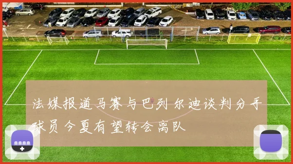 法媒报道马赛与巴列尔迪谈判分手球员今夏有望转会离队