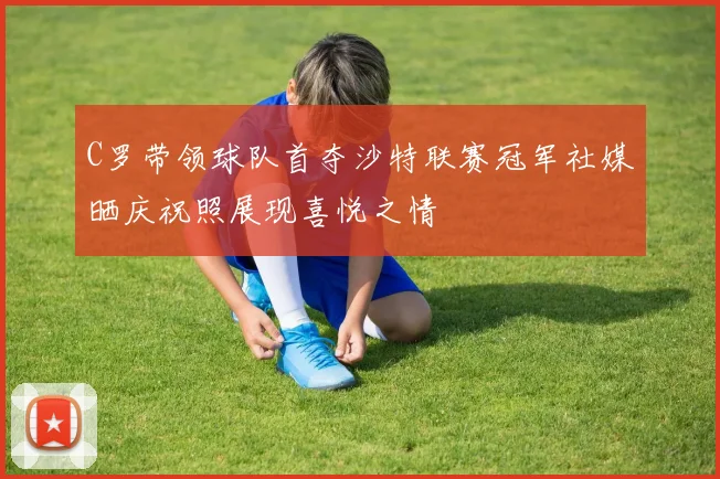 C罗带领球队首夺沙特联赛冠军社媒晒庆祝照展现喜悦之情