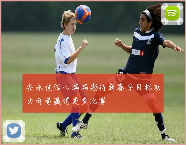 安永佳信心满满期待新赛季目标助力海港赢得更多比赛