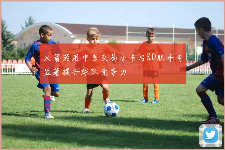 火箭若用申京交易小卡与KD联手可显著提升球队竞争力