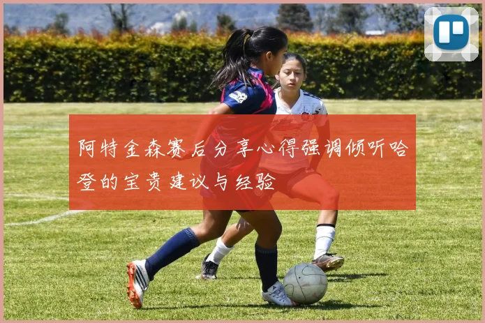 阿特金森赛后分享心得强调倾听哈登的宝贵建议与经验