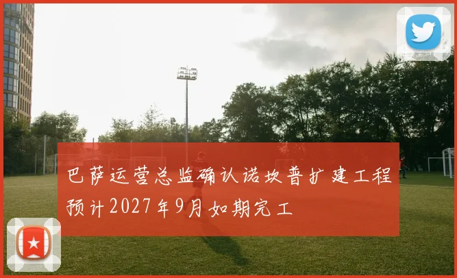 巴萨运营总监确认诺坎普扩建工程预计2027年9月如期完工
