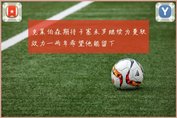 克莱伯森期待卡塞米罗继续为曼联效力一两年希望他能留下