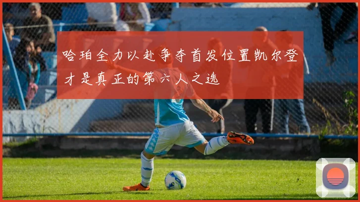 哈珀全力以赴争夺首发位置凯尔登才是真正的第六人之选
