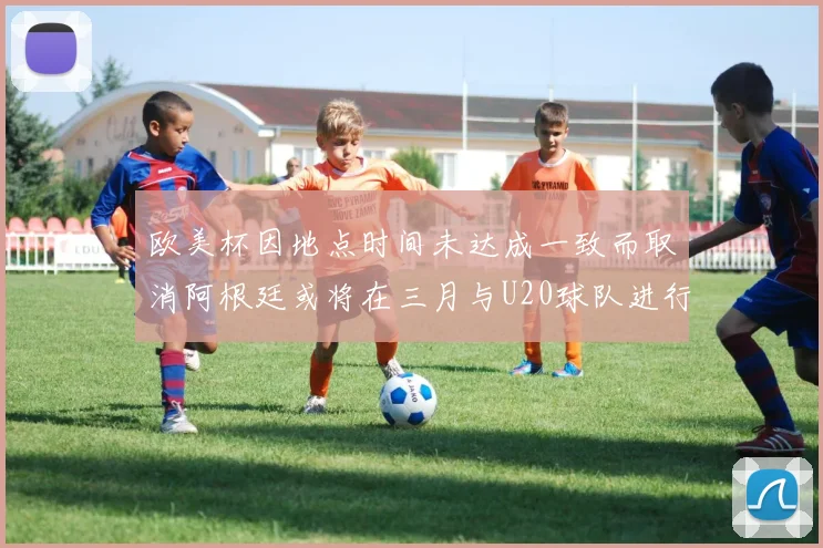 欧美杯因地点时间未达成一致而取消阿根廷或将在三月与U20球队进行比赛