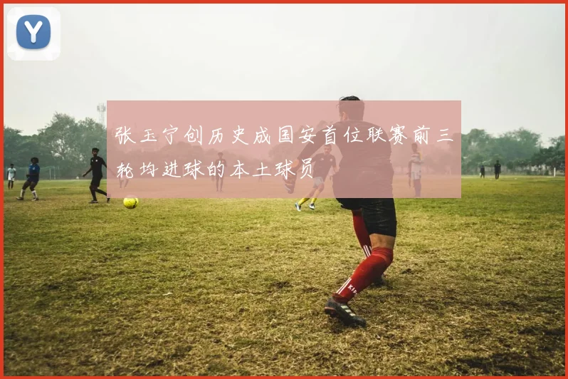 张玉宁创历史成国安首位联赛前三轮均进球的本土球员