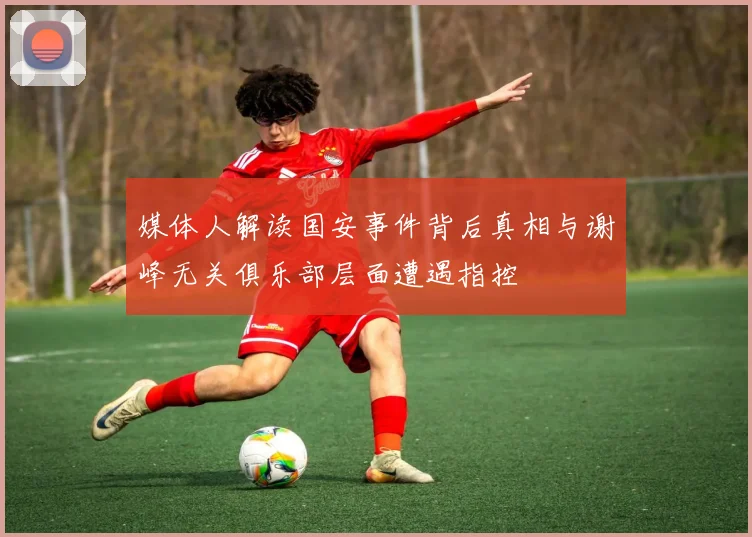 媒体人解读国安事件背后真相与谢峰无关俱乐部层面遭遇指控
