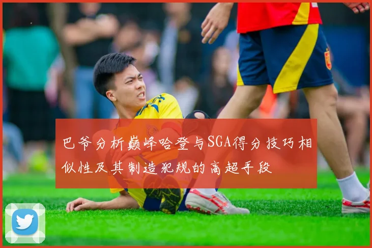 巴爷分析巅峰哈登与SGA得分技巧相似性及其制造犯规的高超手段