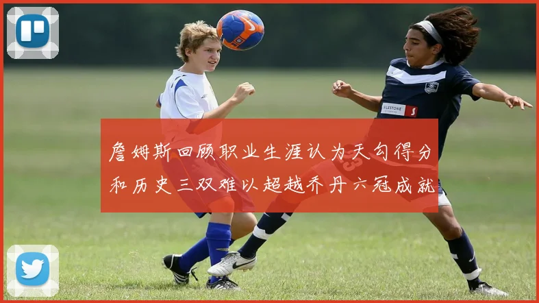 詹姆斯回顾职业生涯认为天勾得分和历史三双难以超越乔丹六冠成就令人敬佩