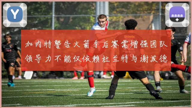 加内特警告火箭季后赛需增强团队领导力不能仅依赖杜兰特与谢泼德