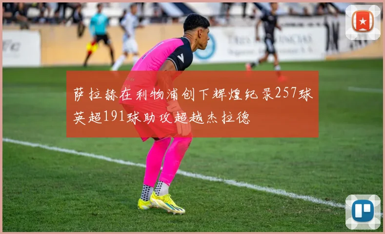 萨拉赫在利物浦创下辉煌纪录257球英超191球助攻超越杰拉德