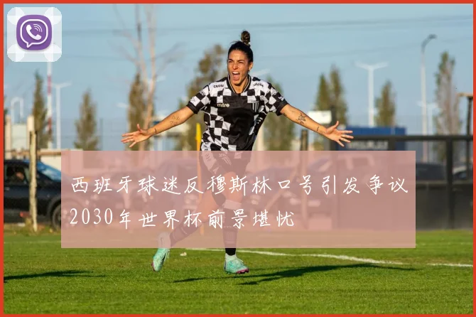 西班牙球迷反穆斯林口号引发争议2030年世界杯前景堪忧