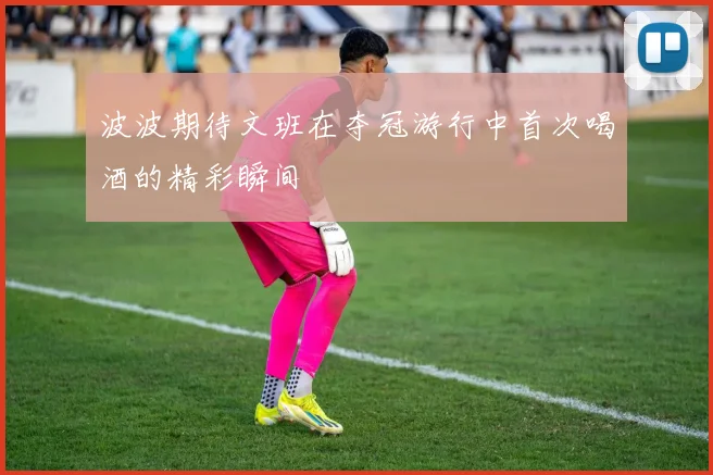 波波期待文班在夺冠游行中首次喝酒的精彩瞬间