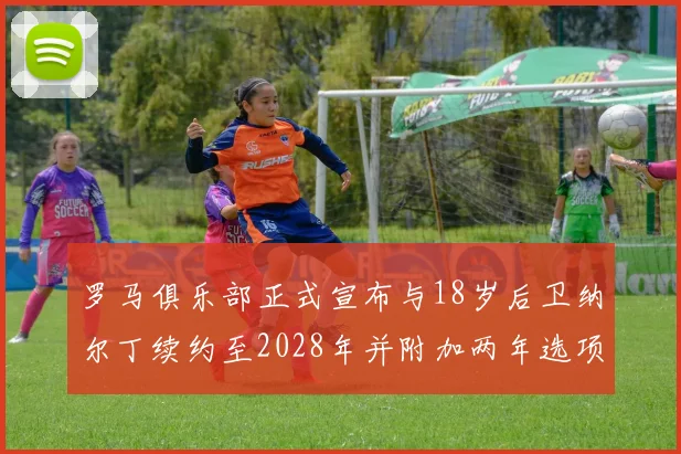 罗马俱乐部正式宣布与18岁后卫纳尔丁续约至2028年并附加两年选项