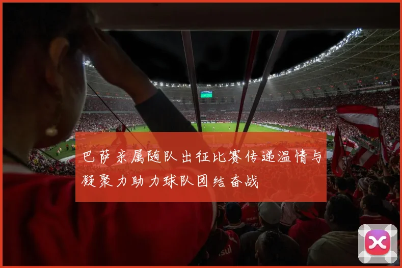 巴萨亲属随队出征比赛传递温情与凝聚力助力球队团结奋战